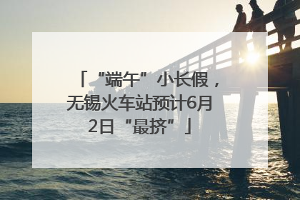 “端午”小长假，无锡火车站预计6月2日“最挤”