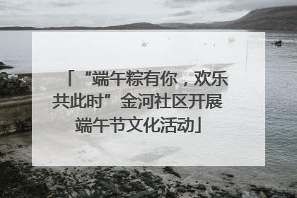 “端午粽有你，欢乐共此时”金河社区开展端午节文化活动