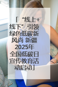 “线上+线下”引领绿色低碳新风尚 新疆2025年全国低碳日宣传教育活动启动