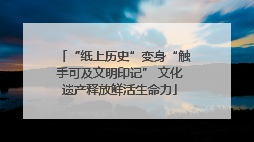 “纸上历史”变身“触手可及文明印记” 文化遗产释放鲜活生命力
