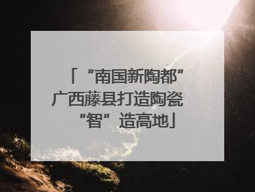 “南国新陶都”广西藤县打造陶瓷“智”造高地