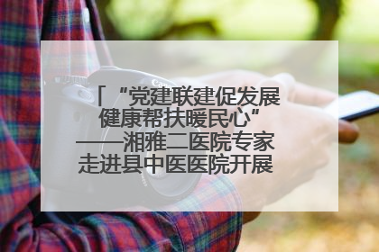 “党建联建促发展 健康帮扶暖民心”——湘雅二医院专家走进县中医医院开展健康帮扶活动
