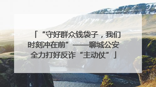 “守好群众钱袋子，我们时刻冲在前”——聊城公安全力打好反诈“主动仗”