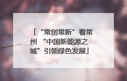 “常创常新”看常州 “中国新能源之城”引领绿色发展