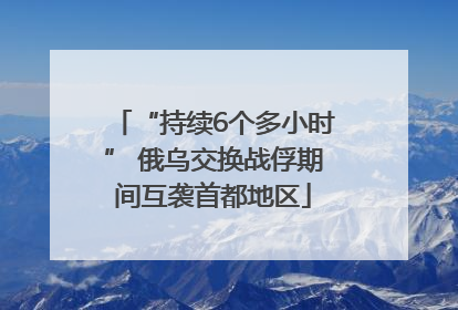 “持续6个多小时” 俄乌交换战俘期间互袭首都地区