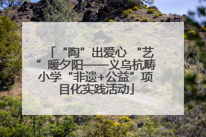 “陶”出爱心 “艺”暖夕阳——义乌杭畴小学“非遗+公益”项目化实践活动