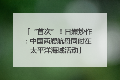 “首次”！日媒炒作：中国两艘航母同时在太平洋海域活动