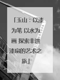 玉山：以漆为笔 以水为画 探索非遗漆扇的艺术之旅