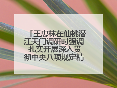王忠林在仙桃潜江天门调研时强调 扎实开展深入贯彻中央八项规定精神学习教育 以作风建设新成效加快推动高质量发展