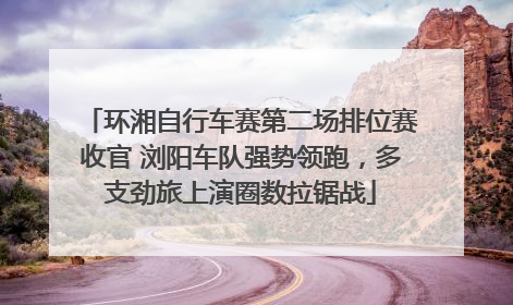 环湘自行车赛第二场排位赛收官 浏阳车队强势领跑，多支劲旅上演圈数拉锯战