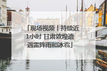 现场视频丨持续近1小时 甘肃敦煌遭遇雷阵雨和冰雹