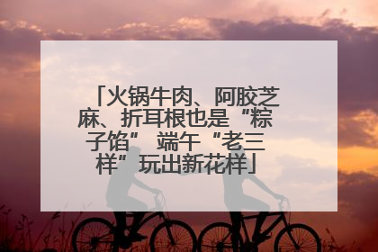 火锅牛肉、阿胶芝麻、折耳根也是“粽子馅” 端午“老三样”玩出新花样
