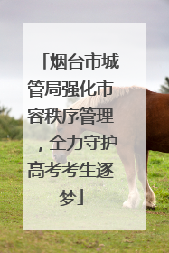 烟台市城管局强化市容秩序管理，全力守护高考考生逐梦