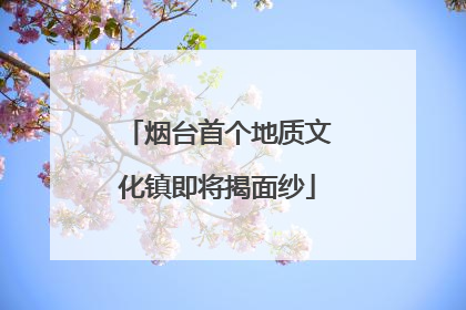 烟台首个地质文化镇即将揭面纱