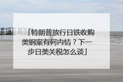 特朗普放行日铁收购美钢案有何内情？下一步日美关税怎么谈