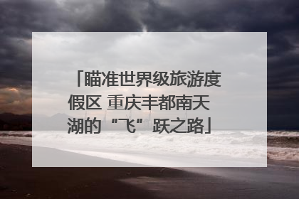 瞄准世界级旅游度假区 重庆丰都南天湖的“飞”跃之路