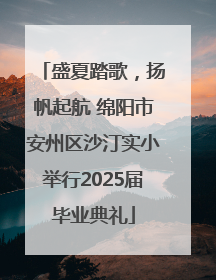 盛夏踏歌，扬帆起航 绵阳市安州区沙汀实小举行2025届毕业典礼