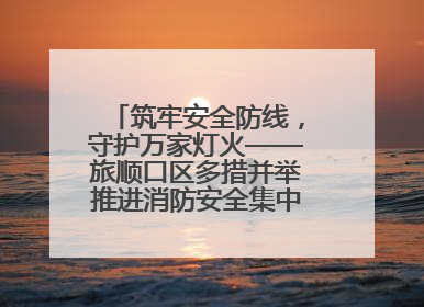 筑牢安全防线，守护万家灯火——旅顺口区多措并举推进消防安全集中整治工作