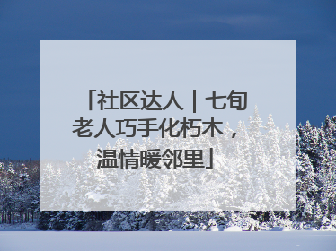 社区达人｜七旬老人巧手化朽木，温情暖邻里