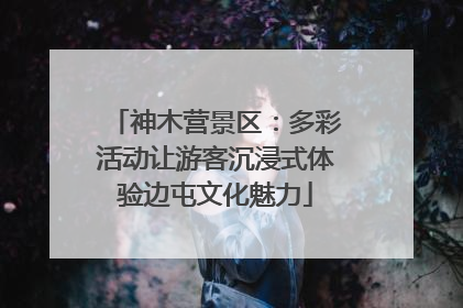 神木营景区：多彩活动让游客沉浸式体验边屯文化魅力