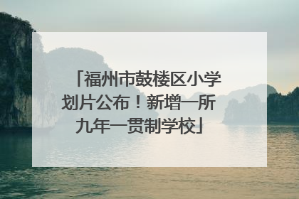 福州市鼓楼区小学划片公布！新增一所九年一贯制学校