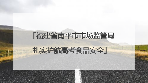 福建省南平市市场监管局扎实护航高考食品安全