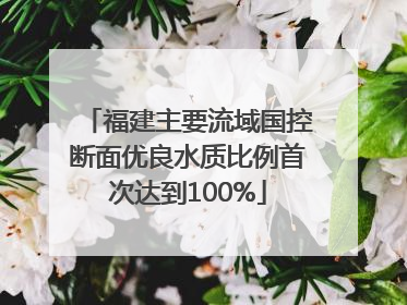 福建主要流域国控断面优良水质比例首次达到100%