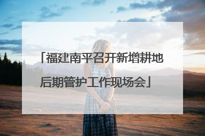 福建南平召开新增耕地后期管护工作现场会