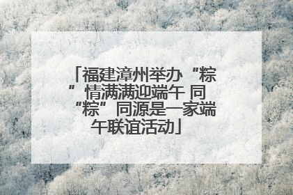 福建漳州举办“粽”情满满迎端午 同“粽”同源是一家端午联谊活动