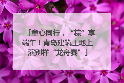 童心同行，“粽”享端午！青岛建筑工地上演别样“龙舟赛”