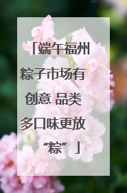 端午福州粽子市场有创意 品类多口味更放“粽”