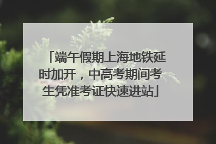 端午假期上海地铁延时加开，中高考期间考生凭准考证快速进站