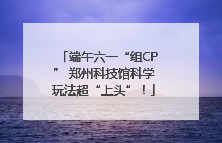 端午六一“组CP” 郑州科技馆科学玩法超“上头”！