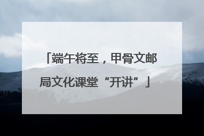 端午将至，甲骨文邮局文化课堂“开讲”