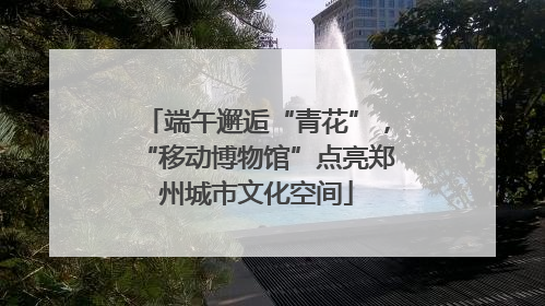 端午邂逅“青花”，“移动博物馆”点亮郑州城市文化空间