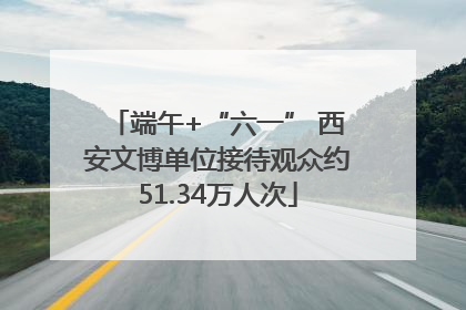端午+“六一” 西安文博单位接待观众约51.34万人次