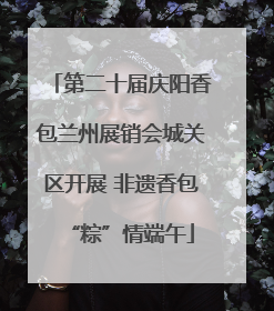 第二十届庆阳香包兰州展销会城关区开展 非遗香包“粽”情端午