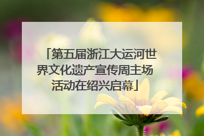 第五届浙江大运河世界文化遗产宣传周主场活动在绍兴启幕