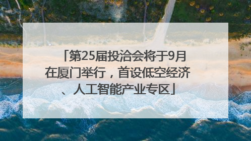 第25届投洽会将于9月在厦门举行，首设低空经济、人工智能产业专区