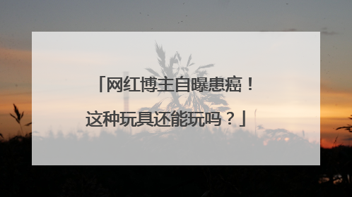 网红博主自曝患癌！这种玩具还能玩吗？