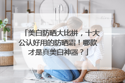 美白防晒大比拼，十大公认好用的防晒霜！哪款才是真美白神器？