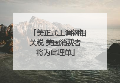 美正式上调钢铝关税 美国消费者将为此埋单
