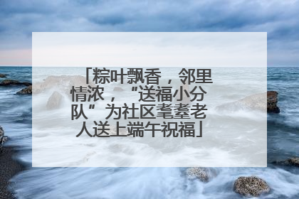 粽叶飘香，邻里情浓，“送福小分队”为社区耄耋老人送上端午祝福