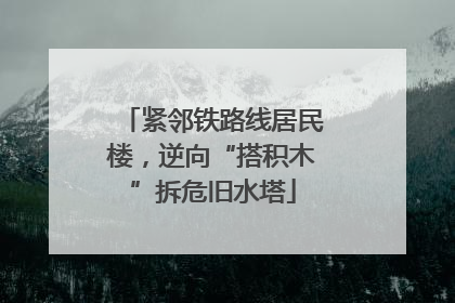 紧邻铁路线居民楼，逆向“搭积木”拆危旧水塔