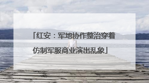 红安：军地协作整治穿着仿制军服商业演出乱象