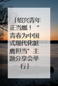 绍兴青年正当燃！“青春为中国式现代化挺膺担当”主题分享会举行
