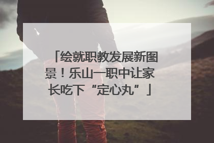 绘就职教发展新图景！乐山一职中让家长吃下“定心丸”
