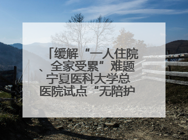 缓解“一人住院、全家受累”难题 宁夏医科大学总医院试点“无陪护”病房服务