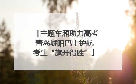 主题车厢助力高考 青岛城阳巴士护航考生“旗开得胜”