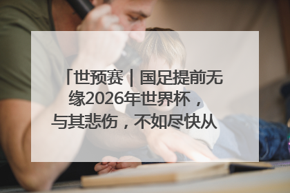 世预赛｜国足提前无缘2026年世界杯，与其悲伤，不如尽快从选帅开始重建